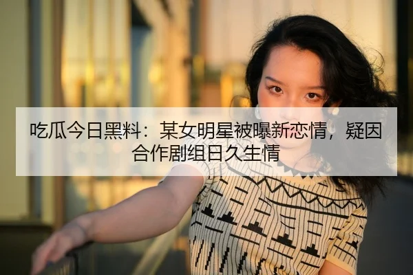 吃瓜今日黑料：某女明星被曝新恋情，疑因合作剧组日久生情