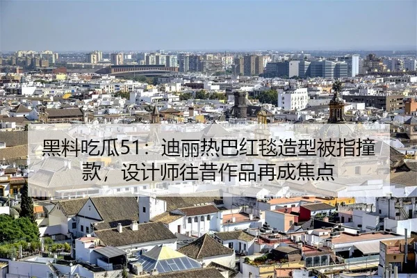 黑料吃瓜51：迪丽热巴红毯造型被指撞款，设计师往昔作品再成焦点